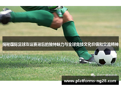 揭秘国际足球友谊赛背后的独特魅力与全球竞技文化价值和交流精神