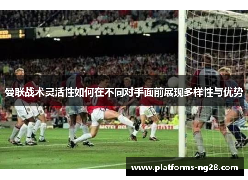 曼联战术灵活性如何在不同对手面前展现多样性与优势