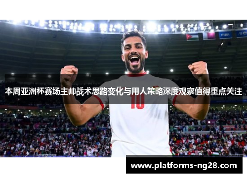 本周亚洲杯赛场主帅战术思路变化与用人策略深度观察值得重点关注